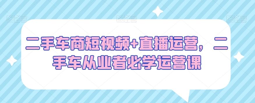 二手车商短视频+直播运营，二手车从业者必学运营课-天使资源网