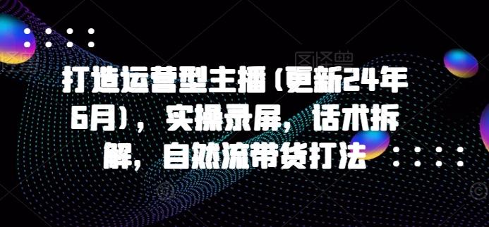 打造运营型主播(更新24年6月)，实操录屏，话术拆解，自然流带货打法-天使资源网