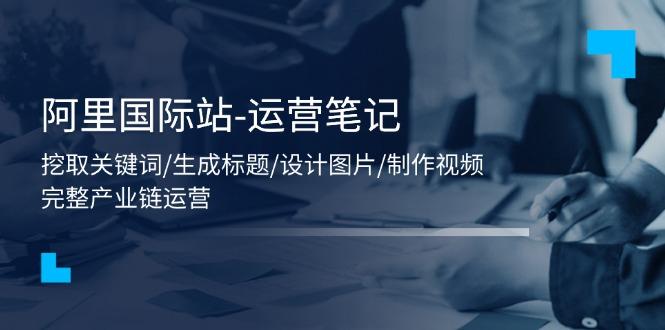 阿里国际站-运营笔记：挖取关键词/生成标题/设计图片/制作视频/56节课-天使资源网