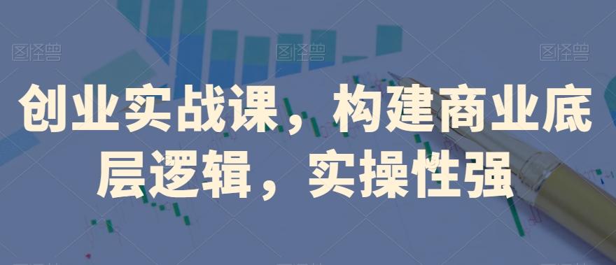 创业实战课，​构建商业底层逻辑，实操性强-天使资源网