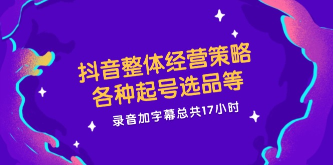 抖音整体经营策略，各种起号选品等  录音加字幕总共17小时-天使资源网