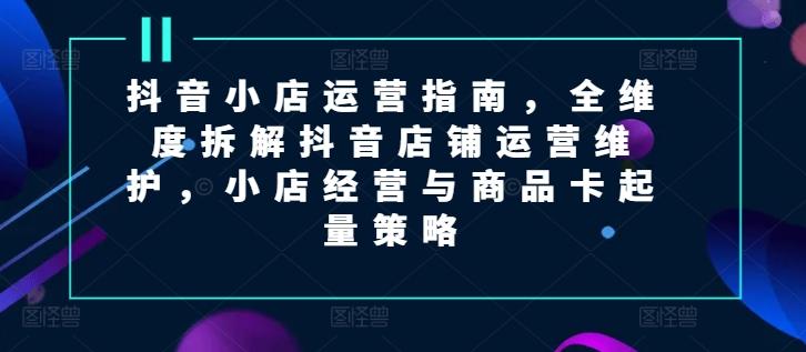 抖音小店运营指南，全维度拆解抖音店铺运营维护，小店经营与商品卡起量策略-天使资源网