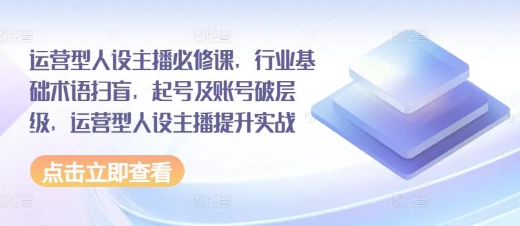 运营型人设主播必修课，行业基础术语扫盲，起号及账号破层级，运营型人设主播提升实战-天使资源网