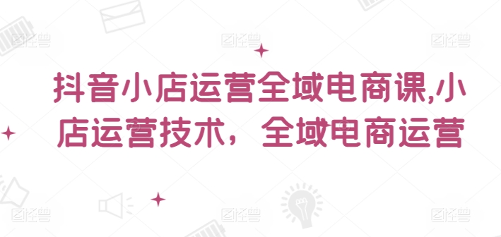 抖音小店运营全域电商课，​小店运营技术，全域电商运营-天使资源网