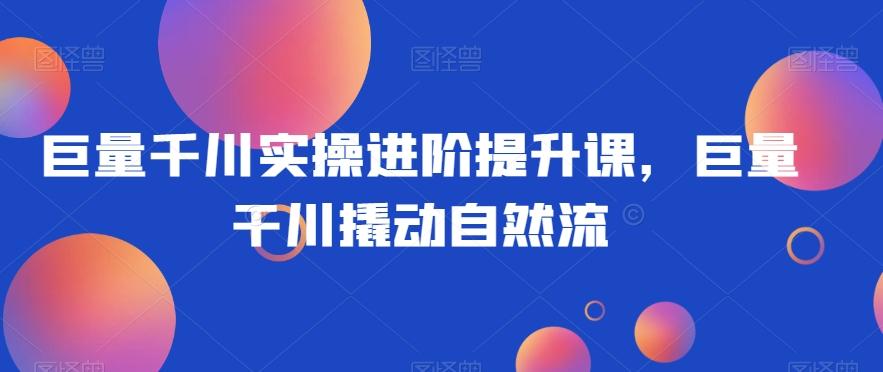 巨量千川实操进阶提升课，巨量干川撬动自然流-天使资源网