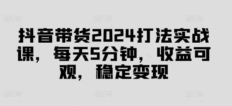 抖音带货2024打法实战课，每天5分钟，收益可观，稳定变现【揭秘】-天使资源网