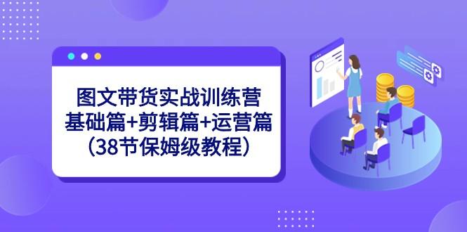 图文带货实战训练营：基础篇+剪辑篇+运营篇（38节保姆级教程）-天使资源网