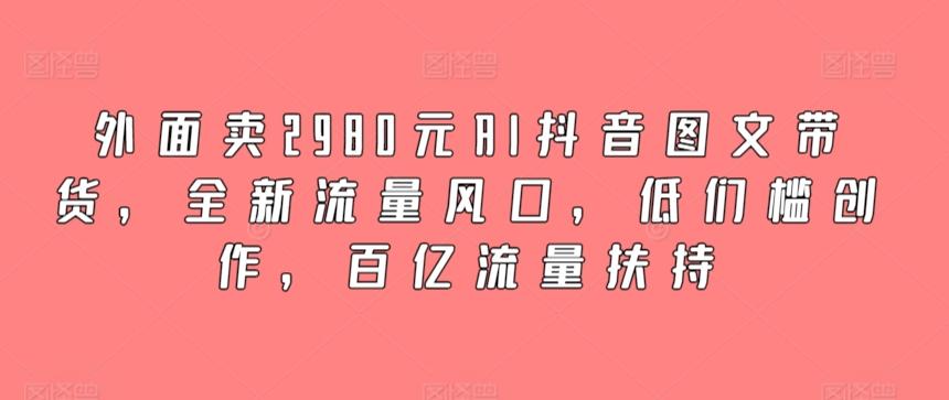 外面卖2980元AI抖音图文带货，全新流量风口，低们槛创作，百亿流量扶持-天使资源网