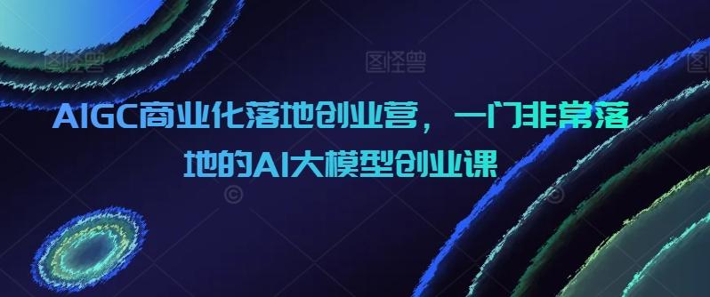 AIGC商业化落地创业营，一门非常落地的AI大模型创业课-天使资源网