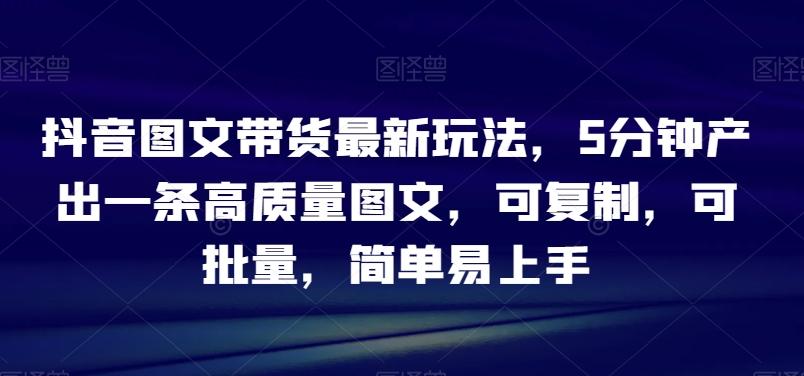 抖音图文带货最新玩法，5分钟产出一条高质量图文，可复制，可批量，简单易上手【揭秘】-天使资源网