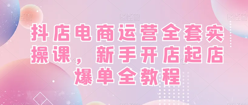 抖店电商运营全套实操课，新手开店起店爆单全教程-天使资源网