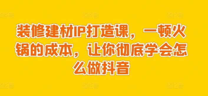 装修建材IP打造课，一顿火锅的成本，让你彻底学会怎么做抖音-天使资源网