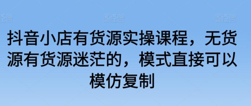 抖音小店有货源实操课程，无货源有货源迷茫的，模式直接可以模仿复制-天使资源网