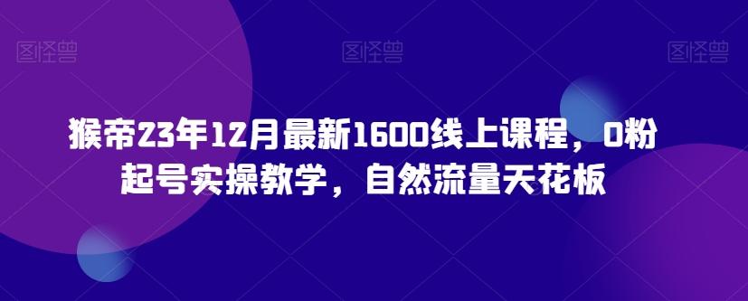猴帝23年12月最新1600线上课程，0粉起号实操教学，自然流量天花板-天使资源网