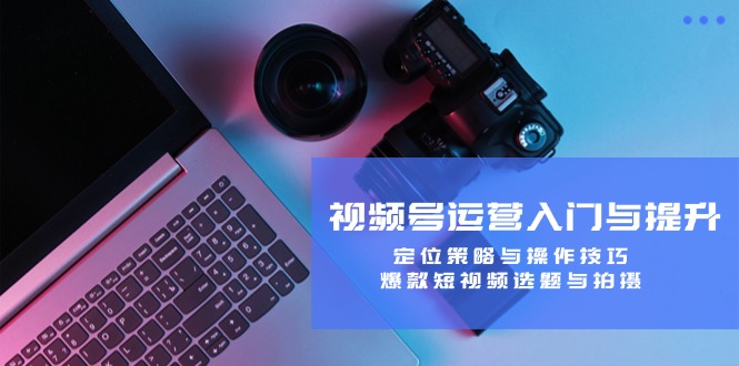 视频号运营入门与提升：定位策略与操作技巧，爆款短视频选题与拍摄-天使资源网