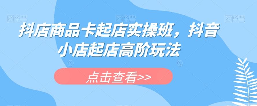 抖店商品卡起店实操班，抖音小店起店高阶玩法-天使资源网