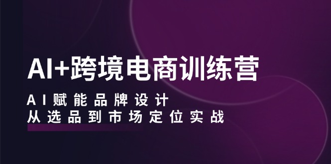 AI+跨境电商训练营：AI赋能品牌设计，从选品到市场定位实战-天使资源网
