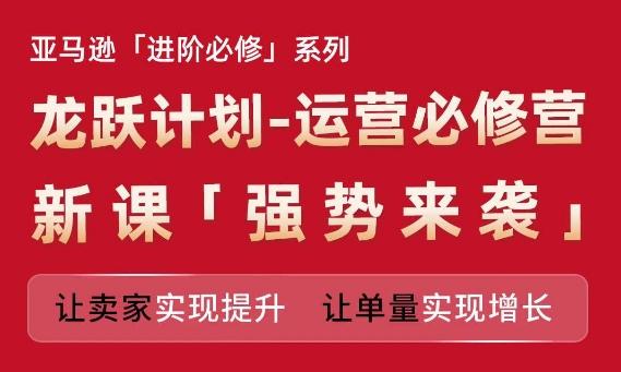 亚马逊进阶必修系列，龙跃计划-运营必修营新课，让卖家实现提升 让单量实现增长-天使资源网