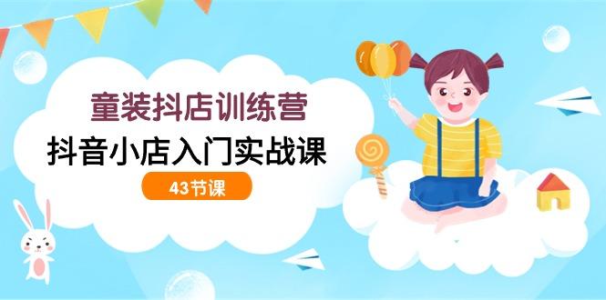 (9610期)童装抖店训练营，抖音小店入门实战课(43节课)-天使资源网