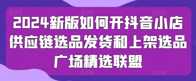 2024新版如何开抖音小店供应链选品发货和上架选品广场精选联盟-天使资源网