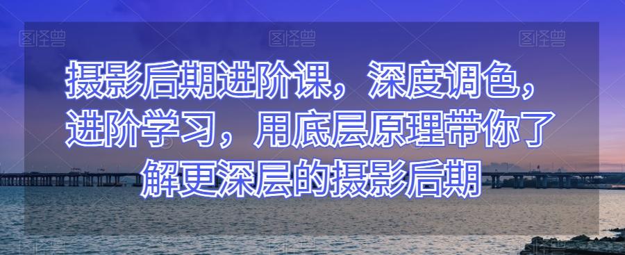 摄影后期进阶课，深度调色，进阶学习，用底层原理带你了解更深层的摄影后期-天使资源网