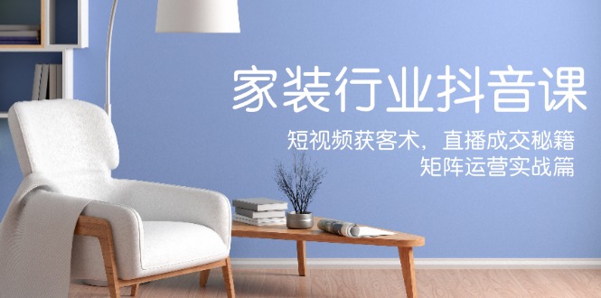 家装抖音课：短视频获客术，直播成交秘籍，矩阵运营实战篇-天使资源网