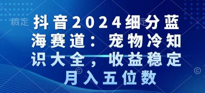 抖音2024细分蓝海赛道：宠物冷知识大全，收益稳定，月入五位数【揭秘】-天使资源网