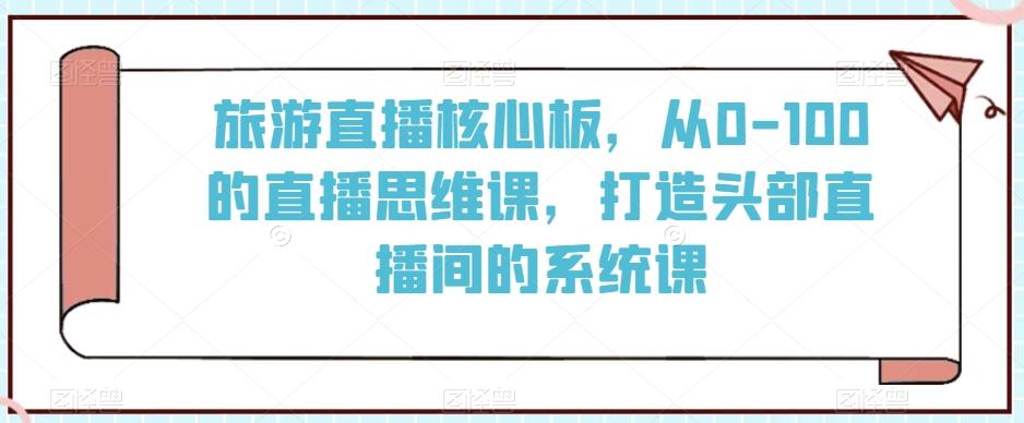旅游直播核心板，从0-100的直播思维课，打造头部直播间的系统课-天使资源网