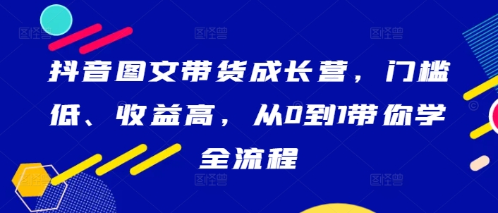 抖音图文带货成长营，门槛低、收益高，从0到1带你学全流程-天使资源网