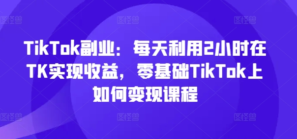 TikTok副业：每天利用2小时在TK实现收益，零基础TikTok上如何变现课程-天使资源网