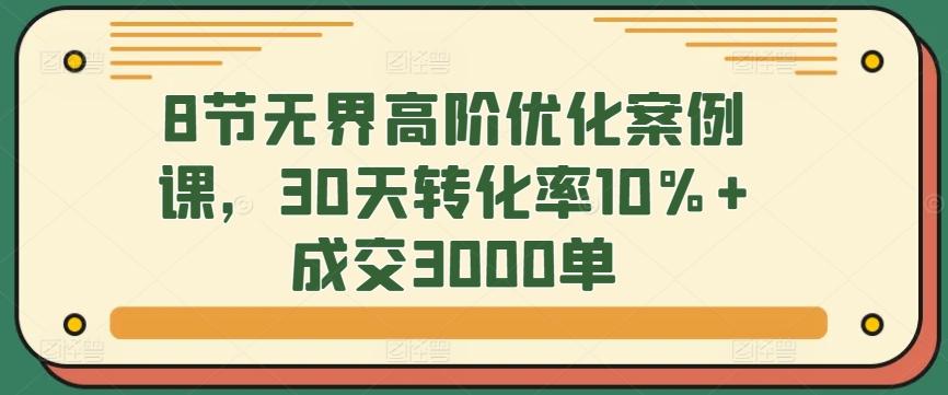 8节无界高阶优化案例课，30天转化率10%+成交3000单-天使资源网