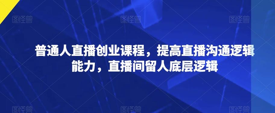 普通人直播创业课程，提高直播沟通逻辑能力，直播间留人底层逻辑-天使资源网