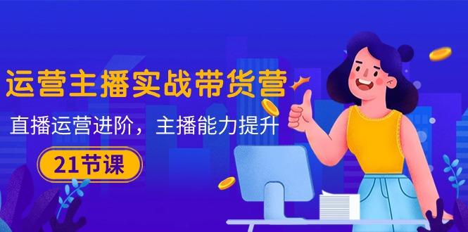 运营主播·实战带货营：直播运营 进阶，主播 能力提升(21节课-天使资源网