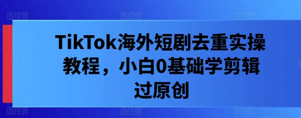 TikTok海外短剧去重实操教程，小白0基础学剪辑过原创-天使资源网