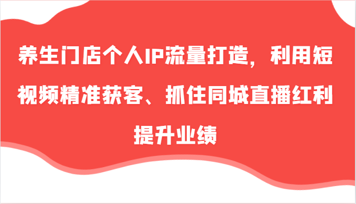 养生门店个人IP流量打造，利用短视频精准获客、抓住同城直播红利提升业绩(57节)-天使资源网