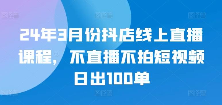 24年3月份抖店线上直播课程，不直播不拍短视频日出100单-天使资源网