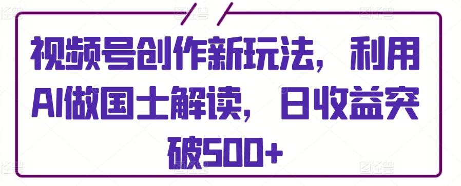 视频号创作新玩法，利用AI做国士解读，日收益突破500+【揭秘】-天使资源网