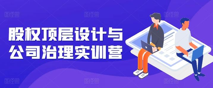 股权顶层设计与公司治理实训营，补全股权短板/守住控制权底线/熟悉4大注册信息/规避3大法律风险-天使资源网