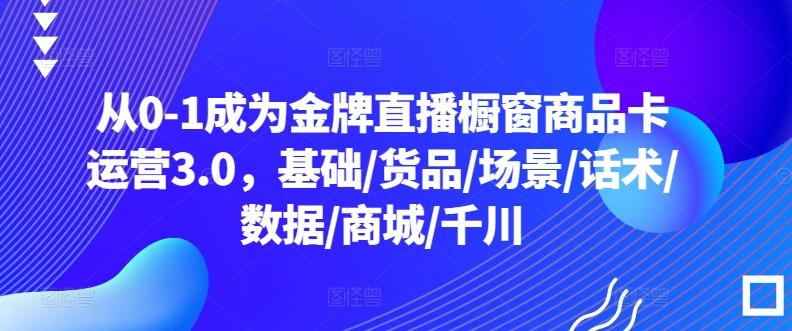 从0-1成为金牌直播橱窗商品卡运营3.0，基础/货品/场景/话术/数据/商城/千川-天使资源网