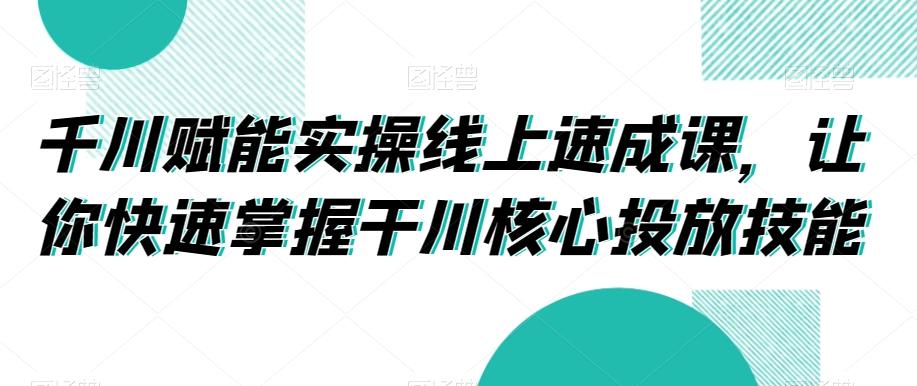 千川赋能实操线上速成课，让你快速掌握干川核心投放技能-天使资源网