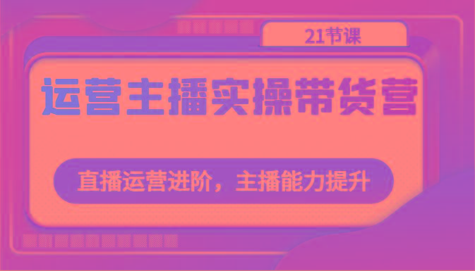 运营主播实操带货营：直播运营进阶，主播能力提升(21节课)-天使资源网