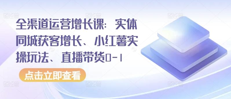 全渠道运营增长课：实体同城获客增长、小红薯实操玩法、直播带货0-1-天使资源网