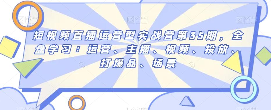 短视频直播运营型实战营第35期，全盘学习：运营、主播、视频、投放、打爆品、场景-天使资源网
