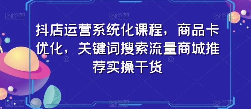 抖店运营系统化课程，商品卡优化，关键词搜索流量商城推荐实操干货-天使资源网