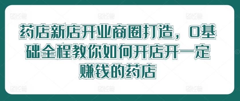 药店新店开业商圈打造，0基础全程教你如何开店开一定赚钱的药店-天使资源网