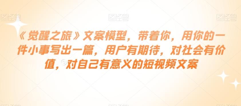 《觉醒之旅》文案模型，带着你，用你的一件小事写出一篇，用户有期待，对社会有价值，对自己有意义的短视频文案-天使资源网
