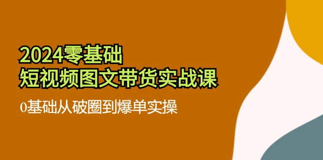 2024零基础·短视频图文带货实战课：0基础从破圈到爆单实操(35节课-天使资源网