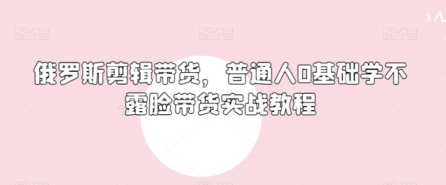 俄罗斯产品剪辑带货，普通人0基础学不露脸带货实战教程-天使资源网