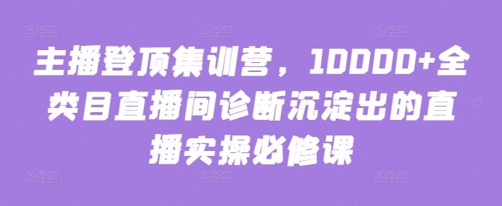 主播登顶集训营，10000+全类目直播间诊断沉淀出的直播实操必修课-天使资源网