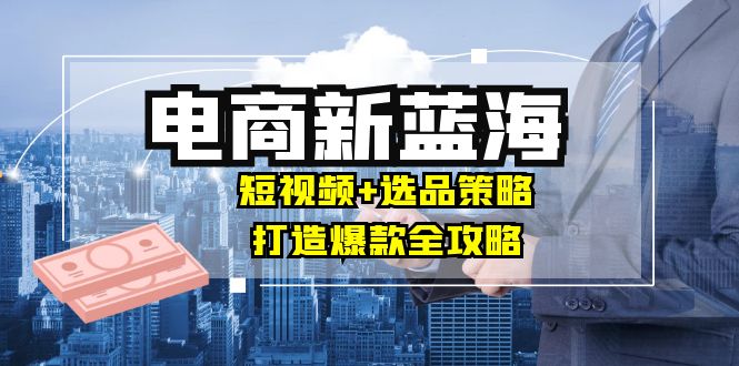 商家必看电商新蓝海：短视频+选品策略，打造爆款全攻略，月入10w+-天使资源网